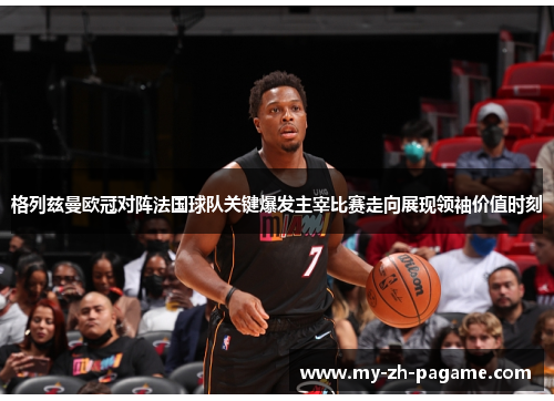 格列兹曼欧冠对阵法国球队关键爆发主宰比赛走向展现领袖价值时刻