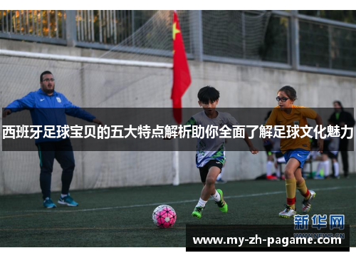 西班牙足球宝贝的五大特点解析助你全面了解足球文化魅力 西班牙足球宝贝的五大特点解析助你全面了解足球文化魅力