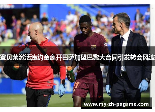 登贝莱激活违约金离开巴萨加盟巴黎大合同引发转会风波