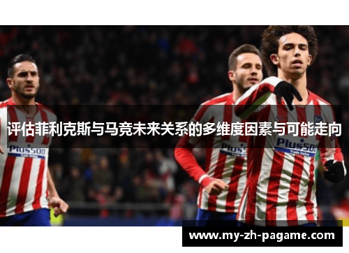 评估菲利克斯与马竞未来关系的多维度因素与可能走向